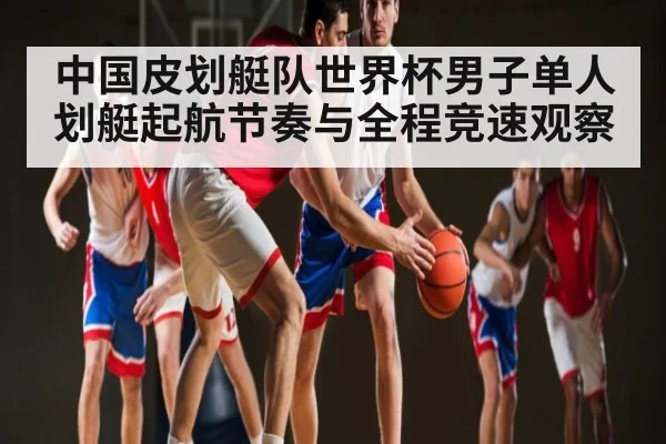 中国皮划艇队世界杯男子单人划艇起航节奏与全程竞速观察